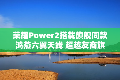 荣耀Power2搭载旗舰同款鸿燕六翼天线 超越友商旗舰