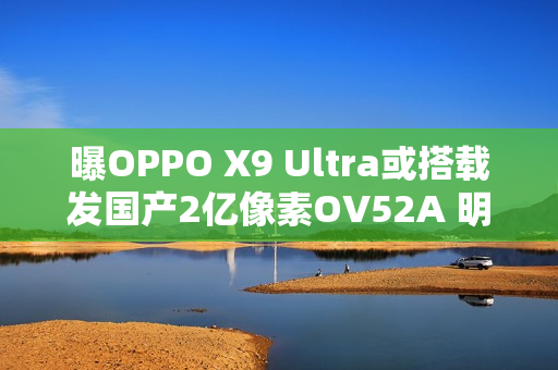 曝OPPO X9 Ultra或搭载发国产2亿像素OV52A 明年见