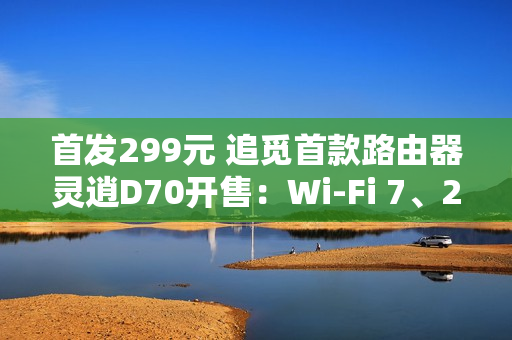 首发299元 追觅首款路由器灵逍D70开售：Wi-Fi 7、2.5G网口