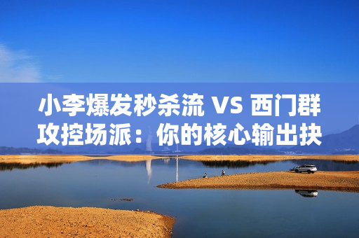 小李爆发秒杀流 VS 西门群攻控场派：你的核心输出抉择