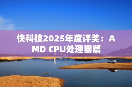 快科技2025年度评奖：AMD CPU处理器篇
