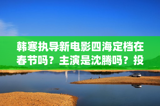 韩寒执导新电影四海定档在春节吗？主演是沈腾吗？投资收益多久分红呢(韩寒新电影在哪里开拍)