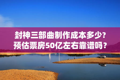 封神三部曲制作成本多少?预估票房50亿左右靠谱吗？个人投资值得吗？(封神三部曲制作公司)