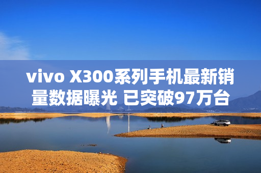 vivo X300系列手机最新销量数据曝光 已突破97万台 vivo X300系列手机最新销量数据曝光 已突破97万台
