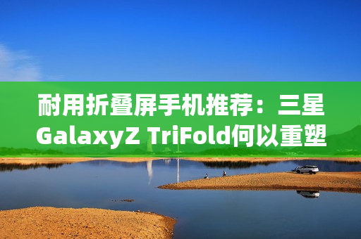 耐用折叠屏手机推荐：三星GalaxyZ TriFold何以重塑旗舰耐用性标杆？