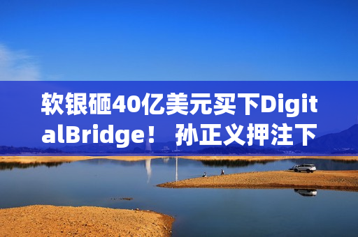 软银砸40亿美元买下DigitalBridge！ 孙正义押注下个世代AI资料中心
