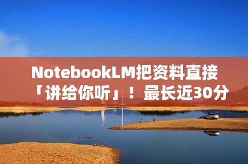 NotebookLM把资料直接「讲给你听」！最长近30分钟