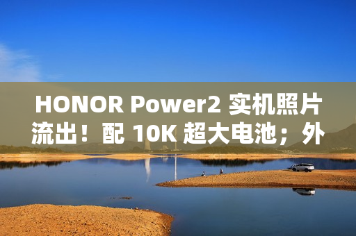 HONOR Power2 实机照片流出！配 10K 超大电池；外观神似 iPhone 17 Pro Max、主要功能全面曝光