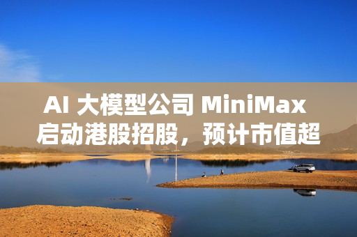 AI 大模型公司 MiniMax 启动港股招股，预计市值超 460 亿港元