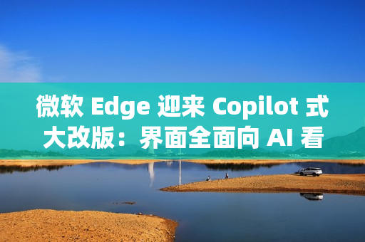 微软 Edge 迎来 Copilot 式大改版：界面全面向 AI 看齐