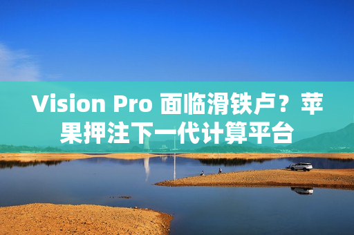 Vision Pro 面临滑铁卢？苹果押注下一代计算平台