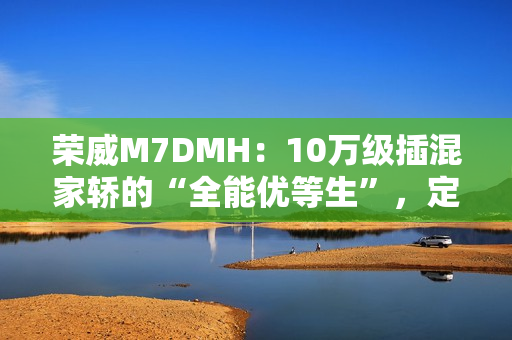 荣威M7DMH：10万级插混家轿的“全能优等生”，定义家庭出行新标杆