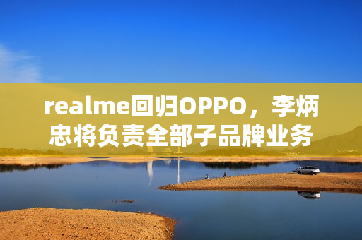 realme回归OPPO，李炳忠将负责全部子品牌业务