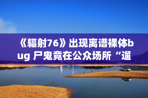 《辐射76》出现离谱裸体bug 尸鬼竟在公众场所“遛鸟”