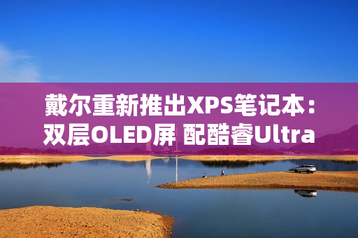 戴尔重新推出XPS笔记本：双层OLED屏 配酷睿Ultra 3系列处理器