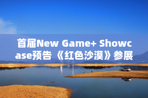 首届New Game+ Showcase预告 《红色沙漠》参展