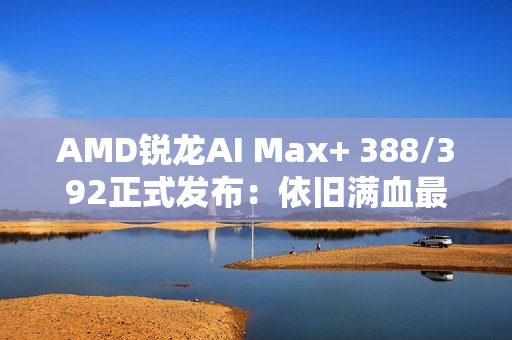 AMD锐龙AI Max+ 388/392正式发布：依旧满血最强集显！