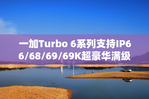 一加Turbo 6系列支持IP66/68/69/69K超豪华满级防水：防泡水、防热水、防喷水