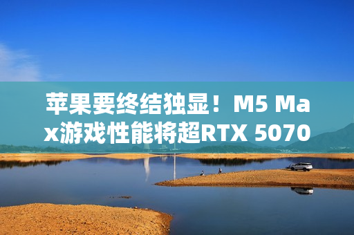 苹果要终结独显！M5 Max游戏性能将超RTX 5070 Ti
