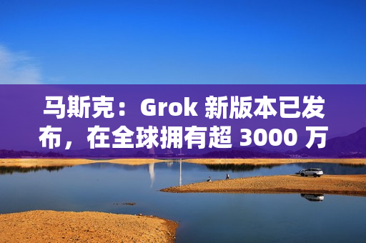 马斯克：Grok 新版本已发布，在全球拥有超 3000 万月活跃用户