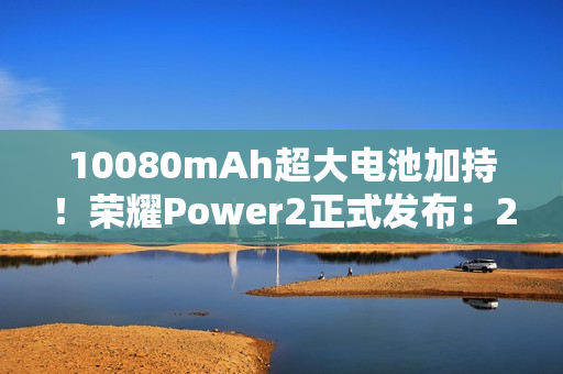 10080mAh超大电池加持!荣耀Power2正式发布:2699元起 10080mAh超大电池加持!荣耀Power2正式发布:2699元起