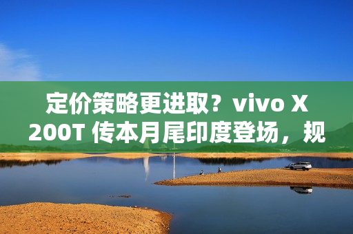 定价策略更进取？vivo X200T 传本月尾印度登场，规格继承旗舰效能!