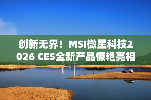 创新无界!MSI微星科技2026 CES全新产品惊艳亮相 突破技术壁垒,定义个人电脑硬件新标准 创新无界!MSI微星科技2026 CES全新产品惊艳亮相 突破技术壁垒,定义个人电脑硬件新标准