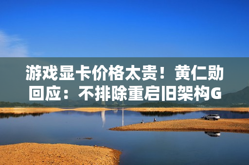 游戏显卡价格太贵！黄仁勋回应：不排除重启旧架构GPU生产