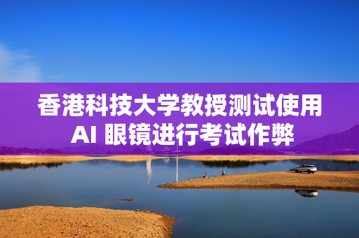 香港科技大学教授测试使用 AI 眼镜进行考试作弊