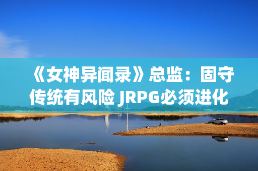 《女神异闻录》总监：固守传统有风险 JRPG必须进化！