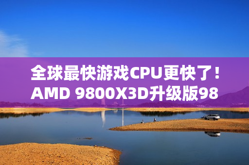 全球最快游戏CPU更快了！AMD 9800X3D升级版9850X3D发布：比Intel 285K最多快60%
