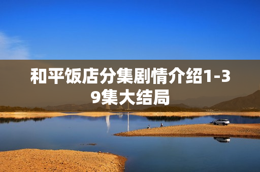 和平饭店分集剧情介绍1-39集大结局 和平饭店分集剧情介绍1-39集大结局
