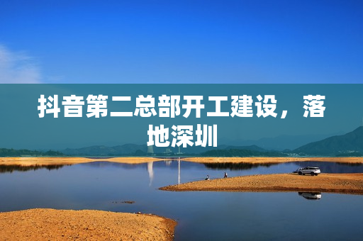 抖音第二总部开工建设，落地深圳