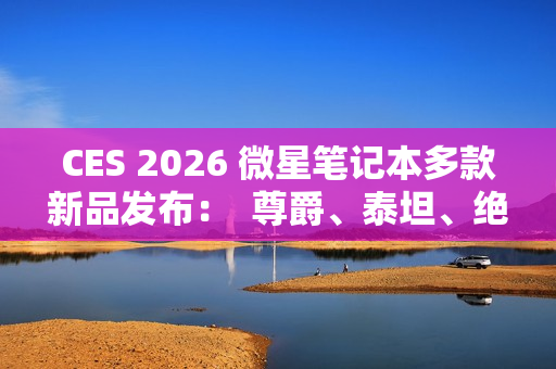 CES 2026 微星笔记本多款新品发布：  尊爵、泰坦、绝影、神影等系列均采用全新设计