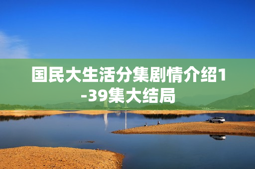 国民大生活分集剧情介绍1-39集大结局 国民大生活分集剧情介绍1-39集大结局