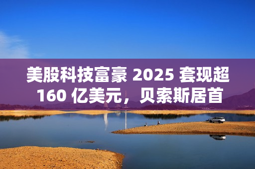 美股科技富豪 2025 套现超 160 亿美元，贝索斯居首