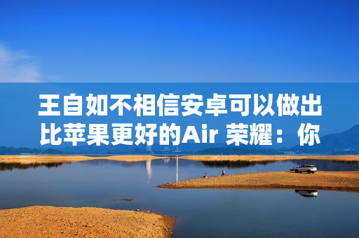 王自如不相信安卓可以做出比苹果更好的Air 荣耀：你远离圈子有点久了 我们已经做到了