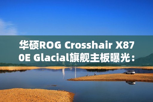 华硕ROG Crosshair X870E Glacial旗舰主板曝光：全白设计颜值无敌