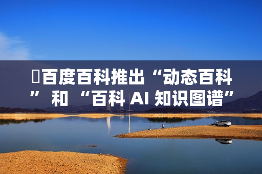 ​百度百科推出“动态百科” 和 “百科 AI 知识图谱” 等新功能