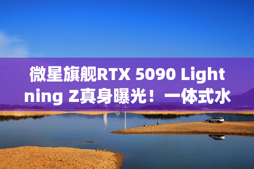 微星旗舰RTX 5090 Lightning Z真身曝光！一体式水冷、巨大LCD显示屏