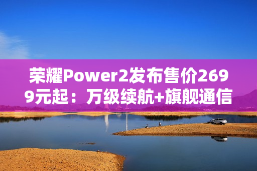 荣耀Power2发布售价2699元起：万级续航+旗舰通信，打造2026户外轻旗舰