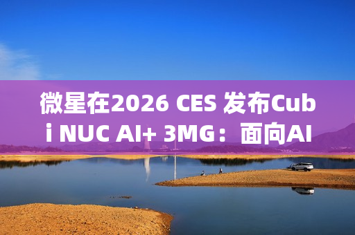 微星在2026 CES 发布Cubi NUC AI+ 3MG：面向AI驱动未来的超紧凑型Copilot+电脑