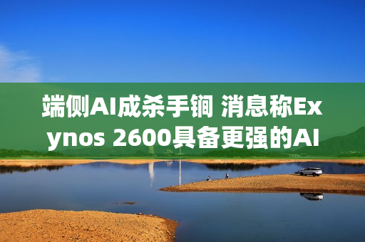 端侧AI成杀手锏 消息称Exynos 2600具备更强的AI性能