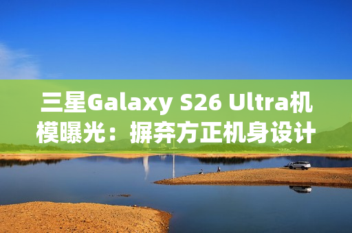 三星Galaxy S26 Ultra机模曝光：摒弃方正机身设计