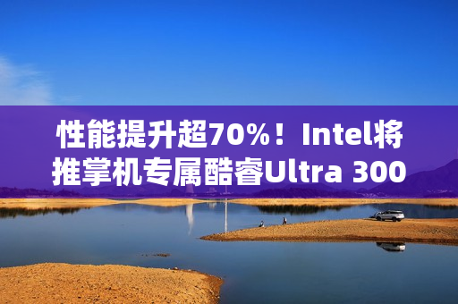 性能提升超70%！Intel将推掌机专属酷睿Ultra 300平台