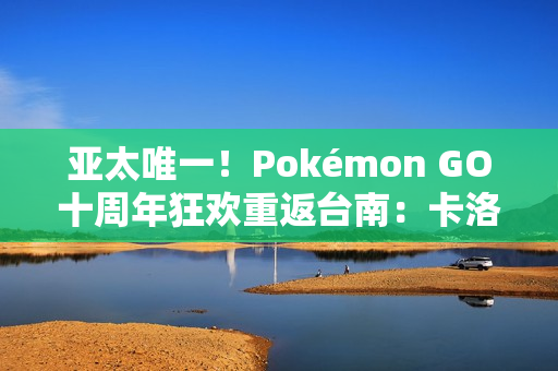 亚太唯一！Pokémon GO十周年狂欢重返台南：卡洛斯实体活动与超级之夜亮相
