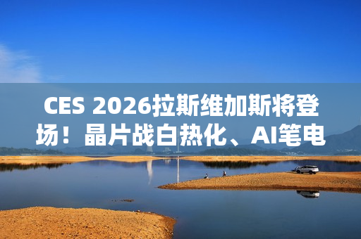 CES 2026拉斯维加斯将登场！晶片战白热化、AI笔电与机器人齐发