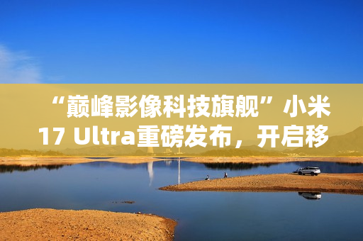 “巅峰影像科技旗舰”小米17 Ultra重磅发布，开启移动影像“光学变焦时代”