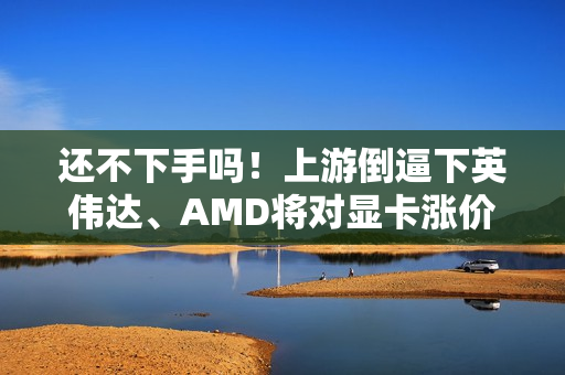 还不下手吗！上游倒逼下英伟达、AMD将对显卡涨价了 涨幅不会小