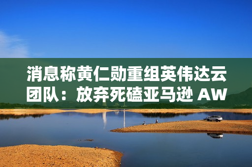 消息称黄仁勋重组英伟达云团队：放弃死磕亚马逊 AWS、专注卖“铲子”